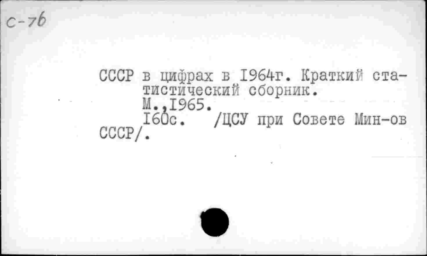 ﻿С~7Ь
СССР в цифрах в 1964г. Краткий статистический сборник. М.,1965.
160с. /ЦСУ при Совете Мин-ов СССР/.